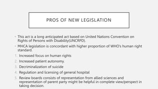PROS OF NEW LEGISLATION
• This act is a long anticipated act based on United Nations Convention on
Rights of Persons with Disability(UNCRPD).
• MHCA legislation is concordant with higher proportion of WHO’s human right
standard.
1. Increased focus on human rights
2. Increased patient autonomy.
3. Decriminalization of suicide
4. Regulation and licensing of general hospital
5. Review boards consists of representation from allied sciences and
representation of parent party might be helpful in complete view/perspect in
taking decision.
 