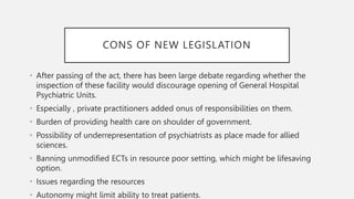 CONS OF NEW LEGISLATION
• After passing of the act, there has been large debate regarding whether the
inspection of these facility would discourage opening of General Hospital
Psychiatric Units.
• Especially , private practitioners added onus of responsibilities on them.
• Burden of providing health care on shoulder of government.
• Possibility of underrepresentation of psychiatrists as place made for allied
sciences.
• Banning unmodified ECTs in resource poor setting, which might be lifesaving
option.
• Issues regarding the resources
• Autonomy might limit ability to treat patients.
 