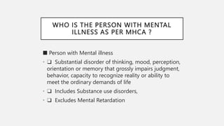 WHO IS THE PERSON WITH MENTAL
ILLNESS AS PER MHCA ?
■ Person with Mental illness
• ❑ Substantial disorder of thinking, mood, perception,
orientation or memory that grossly impairs judgment,
behavior, capacity to recognize reality or ability to
meet the ordinary demands of life
• ❑ Includes Substance use disorders,
• ❑ Excludes Mental Retardation
 