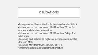 OBLIGATIONS
•To register as Mental Health Professional under SMHA
•Intimation to the concerned MHRB within 72 hrs for
women and children admission
•Intimation to the concerned MHRB within 7 days for
adult male
•Ensuring and adhere to Rights of persons with mental
illness in MHE
•Ensuring MINIMUM STANDARDS at MHE
•Informing Board about Restraint practice
 