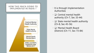 HOW THIS MHCA GOING TO
IMPLEMENTED IN INDIA ? • It is through Implementation
Authorities
• ❑ Central mental health
authority (Ch-7, Sec 33-44)
• ❑ State mental health authority
(Ch-8, Sec 45-56)
• ❑ Mental Health Board
(District) (Ch-11, Sec 73-84)
 