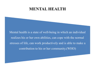 MENTAL HEALTH
Mental health is a state of well-being in which an individual
realizes his or her own abilities, can cope with the normal
stresses of life, can work productively and is able to make a
contribution to his or her community.(WHO)
 