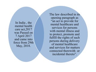 In India , the
mental health
care act,2017
was Passed on
7 April 2017
and came into
force from 29th
May, 2018.
The law described in its
opening paragraph as
“an act to provide for
mental healthcare and
services for persons
with mental illness and
to protect, promote and
fulfill the rights of such
persons during delivery
of mental healthcare
and services for matters
connected therewith or
incidental thereto”.
 