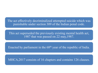The act effectively decriminalized attempted suicide which was
punishable under section 309 of the Indian penal code.
This act superseded the previously existing mental health act,
1987 that was passed on 22 may,1987.
Enacted by parliament in the 68th year of the republic of India.
MHCA,2017 consists of 16 chapters and contains 126 clauses.
 