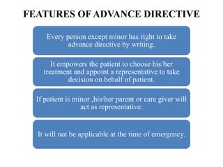 FEATURES OF ADVANCE DIRECTIVE
Every person except minor has right to take
advance directive by writing.
It empowers the patient to choose his/her
treatment and appoint a representative to take
decision on behalf of patient.
If patient is minor ,his/her parent or care giver will
act as representative.
It will not be applicable at the time of emergency.
 