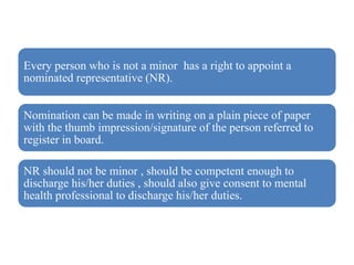 Every person who is not a minor has a right to appoint a
nominated representative (NR).
Nomination can be made in writing on a plain piece of paper
with the thumb impression/signature of the person referred to
register in board.
NR should not be minor , should be competent enough to
discharge his/her duties , should also give consent to mental
health professional to discharge his/her duties.
 