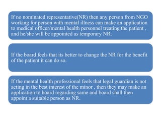 If no nominated representative(NR) then any person from NGO
working for person with mental illness can make an application
to medical officer/mental health personnel treating the patient ,
and he/she will be appointed as temporary NR.
If the board feels that its better to change the NR for the benefit
of the patient it can do so.
If the mental health professional feels that legal guardian is not
acting in the best interest of the minor , then they may make an
application to board regarding same and board shall then
appoint a suitable person as NR.
 