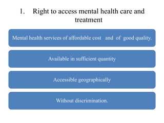 1. Right to access mental health care and
treatment
Mental health services of affordable cost and of good quality.
Available in sufficient quantity
Accessible geographically
Without discrimination.
 