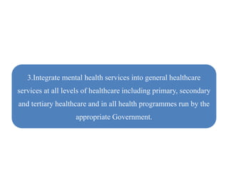 3.Integrate mental health services into general healthcare
services at all levels of healthcare including primary, secondary
and tertiary healthcare and in all health programmes run by the
appropriate Government.
 