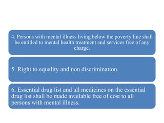 4. Persons with mental illness living below the poverty line shall
be entitled to mental health treatment and services free of any
charge.
5. Right to equality and non discrimination.
6. Essential drug list and all medicines on the essential
drug list shall be made available free of cost to all
persons with mental illness.
 