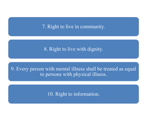 7. Right to live in community.
8. Right to live with dignity.
9. Every person with mental illness shall be treated as equal
to persons with physical illness.
10. Right to information.
 