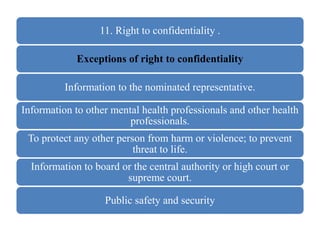 11. Right to confidentiality .
Exceptions of right to confidentiality
Information to the nominated representative.
Information to other mental health professionals and other health
professionals.
To protect any other person from harm or violence; to prevent
threat to life.
Information to board or the central authority or high court or
supreme court.
Public safety and security
 