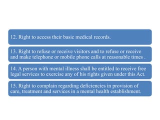 12. Right to access their basic medical records.
13. Right to refuse or receive visitors and to refuse or receive
and make telephone or mobile phone calls at reasonable times .
14. A person with mental illness shall be entitled to receive free
legal services to exercise any of his rights given under this Act.
15. Right to complain regarding deficiencies in provision of
care, treatment and services in a mental health establishment.
 