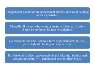 Independent patient or an independent admission should be done
as far as possible.
Mentally ill person who requires treatment beyond 30 days
should be reviewed by two psychiatrists.
No restraints shall be used as a form of punishment. If used ,
patient should be kept on supervision.
Professional conducting research should take sign in informed
consent of mentally ill person and consent from board.
 