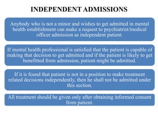 INDEPENDENT ADMISSIONS
Anybody who is not a minor and wishes to get admitted in mental
health establishment can make a request to psychiatrist/medical
officer admission as independent patient.
If mental health professional is satisfied that the patient is capable of
making that decision to get admitted and if the patient is likely to get
benefitted from admission, patient might be admitted.
If it is found that patient is not in a position to make treatment
related decisions independently, then he shall not be admitted under
this section.
All treatment should be given only after obtaining informed consent
from patient.
 