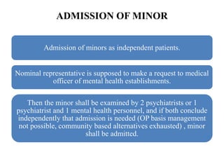 ADMISSION OF MINOR
Admission of minors as independent patients.
Nominal representative is supposed to make a request to medical
officer of mental health establishments.
Then the minor shall be examined by 2 psychiatrists or 1
psychiatrist and 1 mental health personnel, and if both conclude
independently that admission is needed (OP basis management
not possible, community based alternatives exhausted) , minor
shall be admitted.
 