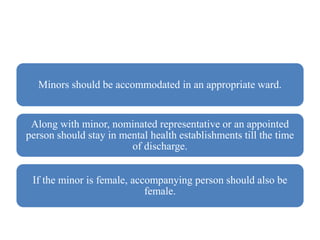 Minors should be accommodated in an appropriate ward.
Along with minor, nominated representative or an appointed
person should stay in mental health establishments till the time
of discharge.
If the minor is female, accompanying person should also be
female.
 