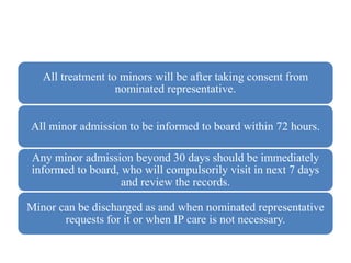 All treatment to minors will be after taking consent from
nominated representative.
All minor admission to be informed to board within 72 hours.
Any minor admission beyond 30 days should be immediately
informed to board, who will compulsorily visit in next 7 days
and review the records.
Minor can be discharged as and when nominated representative
requests for it or when IP care is not necessary.
 