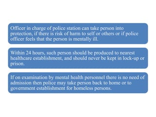 Officer in charge of police station can take person into
protection, if there is risk of harm to self or others or if police
officer feels that the person is mentally ill.
Within 24 hours, such person should be produced to nearest
healthcare establishment, and should never be kept in lock-up or
prison.
If on examination by mental health personnel there is no need of
admission then police may take person back to home or to
government establishment for homeless persons.
 