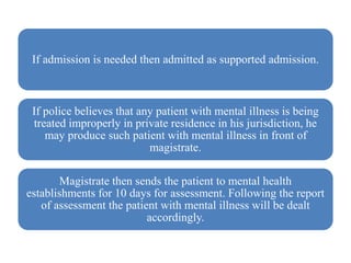 If admission is needed then admitted as supported admission.
If police believes that any patient with mental illness is being
treated improperly in private residence in his jurisdiction, he
may produce such patient with mental illness in front of
magistrate.
Magistrate then sends the patient to mental health
establishments for 10 days for assessment. Following the report
of assessment the patient with mental illness will be dealt
accordingly.
 