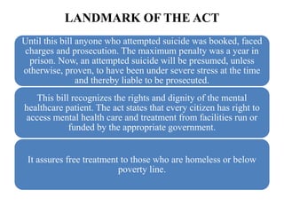 LANDMARK OF THE ACT
Until this bill anyone who attempted suicide was booked, faced
charges and prosecution. The maximum penalty was a year in
prison. Now, an attempted suicide will be presumed, unless
otherwise, proven, to have been under severe stress at the time
and thereby liable to be prosecuted.
This bill recognizes the rights and dignity of the mental
healthcare patient. The act states that every citizen has right to
access mental health care and treatment from facilities run or
funded by the appropriate government.
It assures free treatment to those who are homeless or below
poverty line.
 