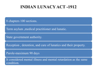 INDIAN LUNACY ACT -1912
8 chapters 100 sections.
Term asylum ,medical practitioner and lunatic.
State government authority.
Reception , detention, and care of lunatics and their property.
Parole-maximum 90 days
It considered mental illness and mental retardation as the same
condition.
 
