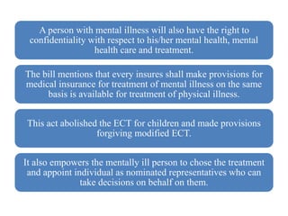 A person with mental illness will also have the right to
confidentiality with respect to his/her mental health, mental
health care and treatment.
The bill mentions that every insures shall make provisions for
medical insurance for treatment of mental illness on the same
basis is available for treatment of physical illness.
This act abolished the ECT for children and made provisions
forgiving modified ECT.
It also empowers the mentally ill person to chose the treatment
and appoint individual as nominated representatives who can
take decisions on behalf on them.
 
