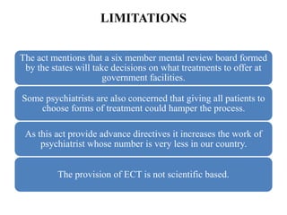 LIMITATIONS
The act mentions that a six member mental review board formed
by the states will take decisions on what treatments to offer at
government facilities.
Some psychiatrists are also concerned that giving all patients to
choose forms of treatment could hamper the process.
As this act provide advance directives it increases the work of
psychiatrist whose number is very less in our country.
The provision of ECT is not scientific based.
 