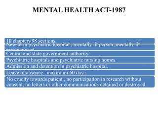 MENTAL HEALTH ACT-1987
10 chapters 98 sections.
New term psychiatric hospital , mentally ill person ,mentally ill
prisoner used.
Central and state government authority.
Psychiatric hospitals and psychiatric nursing homes.
Admission and detention in psychiatric hospital.
Leave of absence –maximum 60 days.
No cruelty towards patient , no participation in research without
consent, no letters or other communications detained or destroyed.
 