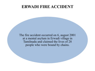 ERWADI FIRE ACCIDENT
The fire accident occurred on 6, august 2001
at a mental asylum in Erwadi village in
Tamilnadu and claimed the lives of 28
people who were bound by chains.
 