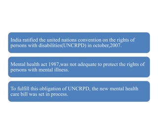 India ratified the united nations convention on the rights of
persons with disabilities(UNCRPD) in october,2007.
Mental health act 1987,was not adequate to protect the rights of
persons with mental illness.
To fulfill this obligation of UNCRPD, the new mental health
care bill was set in process.
 