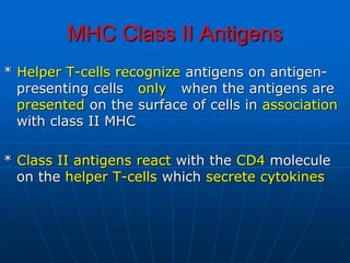 MHC Class II Antigens
* Helper T-cells recognize antigens on antigen-
presenting cells only when the antigens are
presented on the surface of cells in association
with class II MHC
* Class II antigens react with the CD4 molecule
on the helper T-cells which secrete cytokines
 