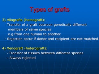 Types of grafts
3) Allografts (homograft):
- Transfer of a graft between genetically different
members of same species
e.g from one human to another
- Rejection occur if donor and recipient are not matched
4) Xenograft (heterograft):
- Transfer of tissues between different species
- Always rejected
 