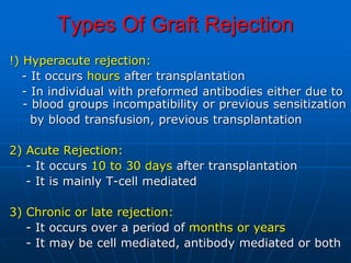 Types Of Graft Rejection
!) Hyperacute rejection:
- It occurs hours after transplantation
- In individual with preformed antibodies either due to
- blood groups incompatibility or previous sensitization
by blood transfusion, previous transplantation
2) Acute Rejection:
- It occurs 10 to 30 days after transplantation
- It is mainly T-cell mediated
3) Chronic or late rejection:
- It occurs over a period of months or years
- It may be cell mediated, antibody mediated or both
 