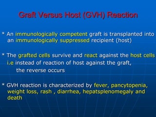 Graft Versus Host (GVH) Reaction
* An immunologically competent graft is transplanted into
an immunologically suppressed recipient (host)
* The grafted cells survive and react against the host cells
i.e instead of reaction of host against the graft,
the reverse occurs
* GVH reaction is characterized by fever, pancytopenia,
weight loss, rash , diarrhea, hepatsplenomegaly and
death
 