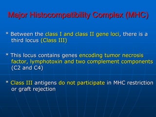 Major Histocompatibility Complex (MHC)
* Between the class I and class II gene loci, there is a
third locus (Class III)
* This locus contains genes encoding tumor necrosis
factor, lymphotoxin and two complement components
(C2 and C4)
* Class III antigens do not participate in MHC restriction
or graft rejection
 