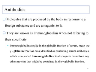 Antibodies
 Molecules that are produced by the body in response to a
foreign substance and are antagonist to it.
 They are known as Immunoglobulins when not referring to
their specificity
• Immunoglobulins reside in the globulin fraction of serum, mean the
γ - globulin fraction was identified as containing serum antibodies,
which were called immunoglobulins, to distinguish them from any
other proteins that might be contained in the γ globulin fraction.
25
 