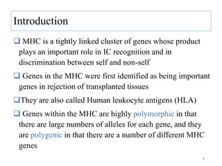 Introduction
 MHC is a tightly linked cluster of genes whose product
plays an important role in IC recognition and in
discrimination between self and non-self
 Genes in the MHC were first identified as being important
genes in rejection of transplanted tissues
They are also called Human leukocyte antigens (HLA)
 Genes within the MHC are highly polymorphic in that
there are large numbers of alleles for each gene, and they
are polygenic in that there are a number of different MHC
genes
4
 