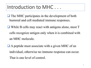 Introduction to MHC . . .
 The MHC participates in the development of both
humoral and cell mediated immune responses.
 While B cells may react with antigens alone, most T
cells recognize antigen only when it is combined with
an MHC molecule.
 A peptide must associate with a given MHC of an
individual, otherwise no immune response can occur.
That is one level of control.
5
 