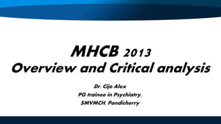 MHCB 2013
Overview and Critical analysis
Dr. Cijo Alex
PG trainee in Psychiatry,
SMVMCH, Pondicherry
 
