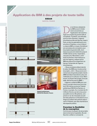 LavaleurcommercialeduBIMenEurope
étude
de
cas
Rapport SmartMarket 	 McGraw-Hill Construction   40  www.construction.com
Hôpital pédiatrique
ESEAN de Nantes, France
D
e nombreux adoptants
du BIM se sont initiale-
ment concentrés sur
l’application de la techno-
logie aux projets de grande taille et
complexes. Toutefois, ces attitudes
sont en train d’évoluer. L’agence
d’architecture Brunet-Saunier, basé à
Paris, et dont la spécialité est la con-
struction d’hôpitaux, a tout d’abord
vu dans le BIM un moyen d’améliorer
son processus de conception pour
les projets de grande taille, dont
beaucoup peuvent atteindre jusqu’à
70 000 mètres carrés. Cependant,
Jacques Lévy-Bencheton, archi-
tecte et directeur informatique au
sein de l’agence, indique que le
BIM est aujourd’hui largement uti-
lisé par l’ensemble de l’agence
d’architecture.
« Nous constatons désormais de
la valeur [du BIM] pour toutes sortes
de projets », dit-il. « Nous avons com-
mencé avec de grands projets mais le
[BIM] est désormais devenu plus une
méthode qu’un outil pour nous. Main-
tenant, la plupart des projets, de toute
taille, démarrent avec le [BIM]. »
L’agence a utilisé le BIM pour con-
cevoir le projet récemment terminé
de 6 700 mètres carrés de l’hôpital
pédiatrique ESEAN de Nantes, en
France. Le projet, d’un montant de 10
millions d’euros, qui est conçu pour
accueillir environ 90 patients, com-
prend un rez-de-chaussée accueil-
lant des patients en ambulatoire et un
étage accueillant des patients séjour-
nant à l’hôpital, avec des chambres et
des espaces publics.
Favoriser la flexibilité
de la conception
Comme pour la plupart de ses projets
dans le domaine hospitalier, Brunet-
Saunier a utilisé un concept de
ESEAN
Nantes, France
Application du BIM à des projets de toute taille
©Brunet-SaunierArchitectes
suite
 