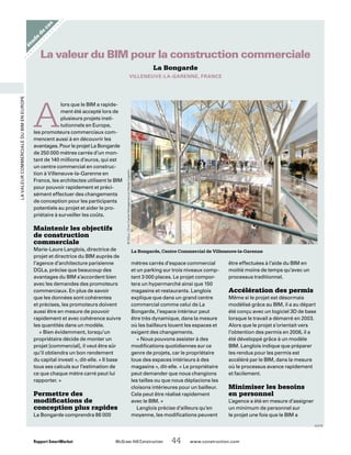 Rapport SmartMarket 	 McGraw-Hill Construction   44  www.construction.com
LavaleurcommercialeduBIMenEurope
étude
de
cas
La Bongarde
VILLENEUVE-LA-GARENNE, FRANCE
La valeur du BIM pour la construction commerciale
A
lors que le BIM a rapide-
ment été accepté lors de
plusieurs projets insti-
tutionnels en Europe,
les promoteurs commerciaux com-
mencent aussi à en découvrir les
avantages. Pour le projet La Bongarde
de 250 000 mètres carrés d’un mon-
tant de 140 millions d’euros, qui est
un centre commercial en construc-
tion à Villeneuve-la-Garenne en
France, les architectes utilisent le BIM
pour pouvoir rapidement et préci-
sément effectuer des changements
de conception pour les participants
potentiels au projet et aider le pro-
priétaire à surveiller les coûts.
Maintenir les objectifs
de construction
commerciale
Marie-Laure Langlois, directrice de
projet et directrice du BIM auprès de
l’agence d’architecture parisienne
DGLa, précise que beaucoup des
avantages du BIM s’accordent bien
avec les demandes des promoteurs
commerciaux. En plus de savoir
que les données sont cohérentes
et précises, les promoteurs doivent
aussi être en mesure de pouvoir
rapidement et avec cohérence suivre
les quantités dans un modèle.
« Bien évidemment, lorsqu’un
propriétaire décide de monter un
projet [commercial], il veut être sûr
qu’il obtiendra un bon rendement
du capital investi », dit-elle. « Il base
tous ses calculs sur l’estimation de
ce que chaque mètre carré peut lui
rapporter. »
Permettre des
modifications de
conception plus rapides
La Bongarde comprendra 86 000
mètres carrés d’espace commercial
et un parking sur trois niveaux comp-
tant 3 000 places. Le projet compor-
tera un hypermarché ainsi que 150
magasins et restaurants. Langlois
explique que dans un grand centre
commercial comme celui de La
Bongarde, l’espace intérieur peut
être très dynamique, dans la mesure
où les bailleurs louent les espaces et
exigent des changements.
« Nous pouvons assister à des
modifications quotidiennes sur ce
genre de projets, car le propriétaire
loue des espaces intérieurs à des
magasins », dit-elle. « Le propriétaire
peut demander que nous changions
les tailles ou que nous déplacions les
cloisons intérieures pour un bailleur.
Cela peut être réalisé rapidement
avec le BIM. »
Langlois précise d’ailleurs qu’en
moyenne, les modifications peuvent
être effectuées à l’aide du BIM en
moitié moins de temps qu’avec un
processus traditionnel.
Accélération des permis
Même si le projet est désormais
modélisé grâce au BIM, il a au départ
été conçu avec un logiciel 3D de base
lorsque le travail a démarré en 2003.
Alors que le projet s’orientait vers
l’obtention des permis en 2006, il a
été développé grâce à un modèle
BIM. Langlois indique que préparer
les rendus pour les permis est
accéléré par le BIM, dans la mesure
où le processus avance rapidement
et facilement.
Minimiser les besoins
en personnel
L’agence a été en mesure d’assigner
un minimum de personnel sur
le projet une fois que le BIM a
La Bongarde, Centre Commercial de Villeneuve-la-Garenne
©DGLa |OrionCapitalManagementetAltareaCogedim
suite
 