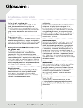 Rapport SmartMarket 	 McGraw-Hill Construction   48  www.construction.com
Analyse du cycle de vie [du projet] :
Un cycle de vie fait référence à la durée de vie d’un
projet, depuis la planification initiale jusqu’à la
démolition du bâtiment et au recyclage des matériaux.
La consommation d’énergie et les coûts d’entretien d’un
projet sont des aspects importants du coût du cycle
de vie.
Budget de construction :
Le propriétaire du projet ou le client détermine en général
le budget de la construction. La fonction de l’équipe du
projet est de rendre un projet terminé au propriétaire, qui
maximisera la valeur du projet en respectant le budget.
Building Information Model (Modélisation des données
d’un bâtiment) (BIM) :
Le BIM est une représentation numérique des
caractéristiques physiques et fonctionnelles d’un
établissement. Ainsi, il sert de ressource partagée
d’informations sur l’établissement et constitue une base
fiable pour les décisions à prendre au cours de la durée de
vie du projet. Le BIM fait aussi plus largement référence
à la création et à l’utilisation des modèles numériques et
aux processus de collaboration liés entre les entreprises
pour tirer profit de la valeur des modèles.
Calendrier du projet :
La chronologie des événements liés à la planification
et à la construction d’un projet. Un calendrier peut
aussi répondre aux ressources nécessaires pour
l’accomplissement de tâches ainsi que pour la prise en
charge de l’interdépendance des tâches.
Collaboration :
La collaboration signifie travailler ensemble de manière
coopérative, en tant qu’équipe. Elle repose sur le
principe que tous les individus qui collaborent ont les
mêmes objectifs quant au travail à effectuer. Une réelle
collaboration exige que tous les membres de l’équipe
possèdent la même compréhension de ces objectifs afin
que leurs efforts puissent être complémentaires et se
soutenir les uns les autres.
Construction économe :
La traduction et l’adaptation de principes économes de
fabrication et les pratiques de conception de bout en
bout et de processus de construction. La construction
économe s’intéresse à la poursuite pluridisciplinaire
d’améliorations simultanées et continues dans tous les
domaines de l’environnement construit et naturel : la
conception, la construction, la mise en marche, l’entretien,
la récupération et le recyclage. Cette approche tente de
gérer et d’améliorer les processus de construction pour
un coût minimal et une valeur maximale en tenant compte
des besoins du client.
Devis quantitatif :
Le devis quantitatif d’un projet est la liste des matériaux
requis pour la construction d’un projet spécifique.
Le modèle BIM est un moyen très efficace de créer une
telle liste, puisque la liste se met à jour automatiquement
grâce aux changements effectués sur le modèle.
Cette information deviendra la base de l’estimation
du coût d’un projet.
Équipe du projet :
Tous les individus directement impliqués (au-delà
d’une participation occasionnelle ou exceptionnelle)
dans la planification et la réalisation du processus de
construction.
LavaleurcommercialeduBIMenEurope
Définitions des termes utilisés
Glossaire :­
 