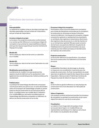 Interopérabilité :
La capacité de modèles riches en données à partager des
données essentielles, soit par le biais de l’importation,
soit par le biais de l’exportation.
Livraison intégrée du projet :
La livraison d’un projet de construction conformément
à un contrat qui fait référence à un processus intégré de
conception et qui précise les responsabilités juridiques
ainsi que les risques supportés par tous les membres de
l’équipe d’un projet.
Modèle 4D :
Terme utilisé pour décrire le lien entre un calendrier
et un modèle.
Modèle 5D :
Terme utilisé pour décrire le lien entre l’estimation du coût
et un modèle.
Modélisation paramétrique en 3D :
Les éléments du modèle n’ont pas seulement les
aspects visuels du bâtiment qu’ils représentent mais
également les caractéristiques des matières solides qu’ils
représentent.
Préfabrication :
La pratique de l’assemblage des éléments composant
une structure dans une usine ou sur un autre site de fabri-
cation et le transport de l’assemblage complet ou partiel
jusqu’au site de construction là où la structure doit se
situer. La préfabrication par modèle décrit l’utilisation
d’un modèle BIM pour permettre la préfabrication et
l’assemblage des éléments composant un bâtiment, en
dehors du site de construction et sur le site.
Processus intégré de conception :
Participation active à tous les stades de la conception
pour toutes les disciplines concernées par la conception,
la construction et, de temps en temps, le fonction-
nement du bâtiment. Une équipe de conception intégrée
comprend en général un représentant du propriétaire,
un architecte, des ingénieurs mécaniciens, électriciens,
des ingénieurs des structures et un chef de chantier et/
ou un entrepreneur général. Elle peut aussi compren-
dre les futurs occupants du bâtiment, les gérants de
l’établissement et le personnel d’entretien, les sous-
traitants pour les métiers principaux et les fabricants
de matériaux de construction.
Projet de construction :
Ce terme fait référence à la planification, à la prépara-
tion et à la construction d’un bâtiment ou d’une autre
structure.
Risque :
La possibilité d’accident, de dommage ou de perte.
Le risque est une considération importante pour les
projets de construction. Au final, le propriétaire du projet
assumera en général la majorité des risques liés au projet.
Cependant, il demeure dans l’intérêt des membres de
l’équipe du projet de réduire le risque au minimum.
Site :
Ce terme fait en général référence au site physique de
construction lors d’une discussion sur des sujets de
construction.
Valeur d’ingénierie :
Une analyse conduite tardivement pendant le processus
de conception ou pendant la construction et qui a pour
objectif de réduire le coût de la construction.
Visualisation :
La création d’une image claire de quelque chose
se trouvant dans l’esprit. Un modèle 3D est une
représentation symbolique d’un objet qui est conçue
afin d’aider à la visualisation de cet objet.
Définitions des termes utilisés
suite
	 McGraw-Hill Construction   49  www.construction.com Rapport SmartMarket
LavaleurcommercialeduBIMenEurope
Glossaire suite
 