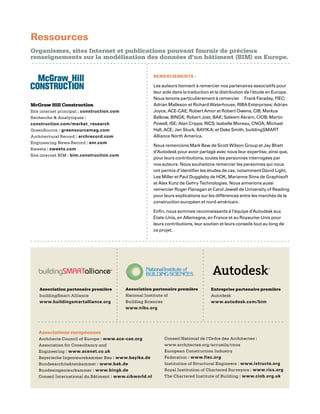 Ressources
Organismes, sites Internet et publications pouvant fournir de précieux
renseignements sur la modélisation des données d’un bâtiment (BIM) en Europe.
REMERCIEMENTS :
Les auteurs tiennent à remercier nos partenaires associatifs pour
leur aide dans la traduction et la distribution de l’étude en Europe.
Nous tenons particulièrement à remercier : Frank Faraday, FIEC;
Adrian Malleson et Richard Waterhouse, RIBA Enterprises; Adrian
Joyce, ACE-CAE; Robert Amor et Robert Owens, CIB; Markus
Balkow, BINGK; Robert Jost, BAK; Saleem Akram, CIOB; Martin
Powell, ISE; Alan Cripps, RICS; Isabelle Moreau, CNOA; Michael
Hall, ACE; Jan Stuck, BAYIKA; et Deke Smith, buildingSMART
Alliance North America.
Nous remercions Mark Bew de Scott Wilson Group et Jay Bhatt
d’Autodesk pour avoir partagé avec nous leur expertise, ainsi que,
pour leurs contributions, toutes les personnes interrogées par
nos auteurs. Nous souhaitons remercier les personnes qui nous
ont permis d’identifier les études de cas, notamment David Light,
Lee Miller et Paul Duggleby de HOK, Marianne Sims de Graphisoft
et Alex Kunz de Gehry Technologies. Nous aimerions aussi
remercier Roger Flanagan et Carol Jewell de University of Reading
pour leurs explications sur les différences entre les marchés de la
construction européen et nord-américain.
Enfin, nous sommes reconnaissants à l’équipe d’Autodesk aux
États-Unis, en Allemagne, en France et au Royaume-Unis pour
leurs contributions, leur soutien et leurs conseils tout au long de
ce projet.
Associations européennes
Architects Council of Europe : www.ace-cae.org
Association for Consultancy and
Engineering : www.acenet.co.uk
Bayerische Ingenieurekammer Bau : www.bayika.de
Bundesarchitektenkammer : www.bak.de
Bundesingenieurkammer : www.bingk.de
Conseil International du Bâtiment : www.cibworld.nl
Conseil National de l’Ordre des Architectes :
www.architectes.org/accueils/cnoa
European Construction Industry
Federation : www.fiec.org
Institution of Structural Engineers : www.istructe.org
Royal Institution of Chartered Surveyors : www.rics.org
The Chartered Institute of Building : www.ciob.org.uk
McGraw Hill Construction
Site internet principal : construction.com
Recherche  Analytiques :
construction.com/market_research
GreenSource : greensourcemag.com
Architectural Record : archrecord.com
Engineering News-Record : enr.com
Sweets : sweets.com
Site internet BIM : bim.construction.com
Entreprise partenaire première
Autodesk
www.autodesk.com/bim
Association partenaire première
buildingSmart Alliance
www.buildingsmartalliance.org
Association partenaire première
National Institute of
Building Sciences
www.nibs.org
 