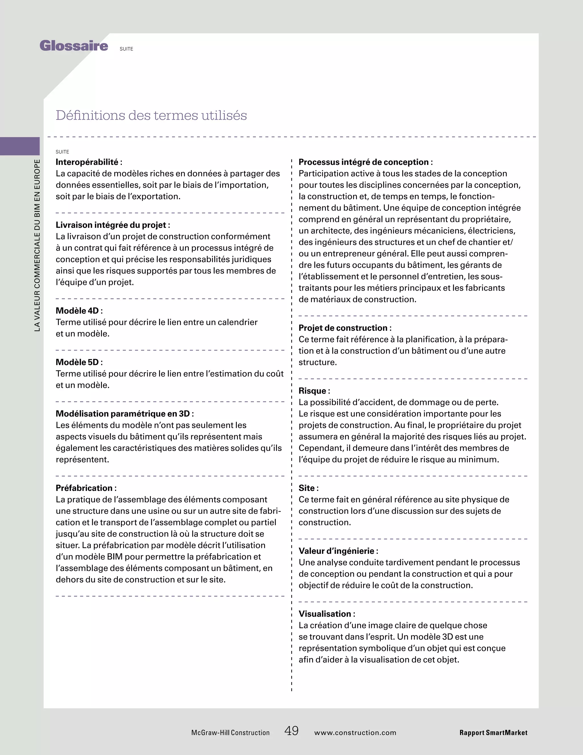 Interopérabilité :
La capacité de modèles riches en données à partager des
données essentielles, soit par le biais de l’importation,
soit par le biais de l’exportation.
Livraison intégrée du projet :
La livraison d’un projet de construction conformément
à un contrat qui fait référence à un processus intégré de
conception et qui précise les responsabilités juridiques
ainsi que les risques supportés par tous les membres de
l’équipe d’un projet.
Modèle 4D :
Terme utilisé pour décrire le lien entre un calendrier
et un modèle.
Modèle 5D :
Terme utilisé pour décrire le lien entre l’estimation du coût
et un modèle.
Modélisation paramétrique en 3D :
Les éléments du modèle n’ont pas seulement les
aspects visuels du bâtiment qu’ils représentent mais
également les caractéristiques des matières solides qu’ils
représentent.
Préfabrication :
La pratique de l’assemblage des éléments composant
une structure dans une usine ou sur un autre site de fabri-
cation et le transport de l’assemblage complet ou partiel
jusqu’au site de construction là où la structure doit se
situer. La préfabrication par modèle décrit l’utilisation
d’un modèle BIM pour permettre la préfabrication et
l’assemblage des éléments composant un bâtiment, en
dehors du site de construction et sur le site.
Processus intégré de conception :
Participation active à tous les stades de la conception
pour toutes les disciplines concernées par la conception,
la construction et, de temps en temps, le fonction-
nement du bâtiment. Une équipe de conception intégrée
comprend en général un représentant du propriétaire,
un architecte, des ingénieurs mécaniciens, électriciens,
des ingénieurs des structures et un chef de chantier et/
ou un entrepreneur général. Elle peut aussi compren-
dre les futurs occupants du bâtiment, les gérants de
l’établissement et le personnel d’entretien, les sous-
traitants pour les métiers principaux et les fabricants
de matériaux de construction.
Projet de construction :
Ce terme fait référence à la planification, à la prépara-
tion et à la construction d’un bâtiment ou d’une autre
structure.
Risque :
La possibilité d’accident, de dommage ou de perte.
Le risque est une considération importante pour les
projets de construction. Au final, le propriétaire du projet
assumera en général la majorité des risques liés au projet.
Cependant, il demeure dans l’intérêt des membres de
l’équipe du projet de réduire le risque au minimum.
Site :
Ce terme fait en général référence au site physique de
construction lors d’une discussion sur des sujets de
construction.
Valeur d’ingénierie :
Une analyse conduite tardivement pendant le processus
de conception ou pendant la construction et qui a pour
objectif de réduire le coût de la construction.
Visualisation :
La création d’une image claire de quelque chose
se trouvant dans l’esprit. Un modèle 3D est une
représentation symbolique d’un objet qui est conçue
afin d’aider à la visualisation de cet objet.
Définitions des termes utilisés
suite
McGraw-Hill Construction 49 www.construction.com Rapport SmartMarket
LavaleurcommercialeduBIMenEurope
Glossaire suite