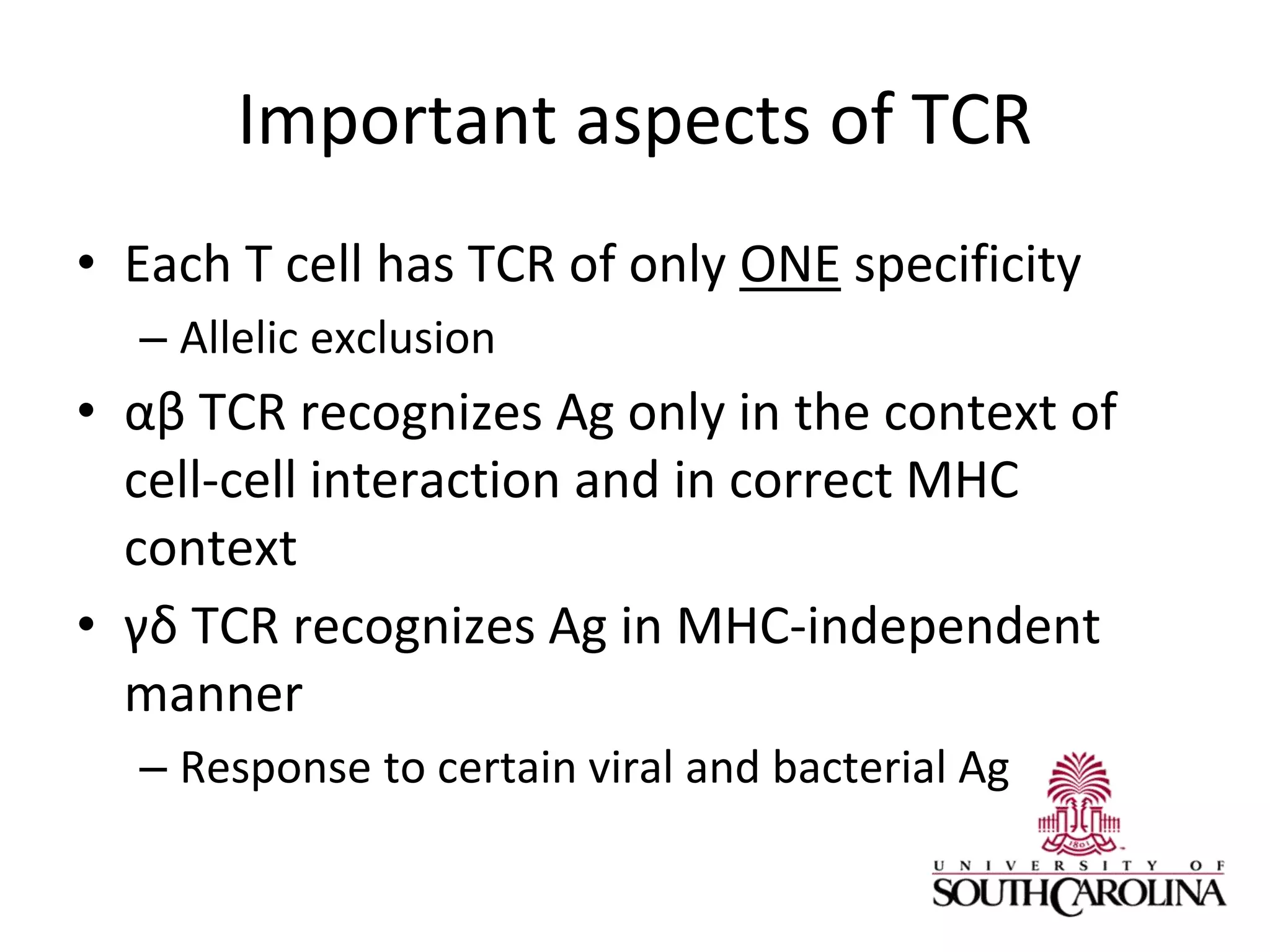 Important aspects of TCR
• Each T cell has TCR of only ONE specificity
– Allelic exclusion
• αβ TCR recognizes Ag only in the context of
cell-cell interaction and in correct MHC
context
• γδ TCR recognizes Ag in MHC-independent
manner
– Response to certain viral and bacterial Ag
 
