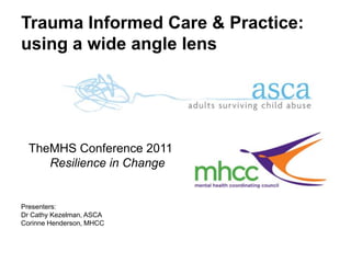Trauma Informed Care & Practice:using a wide angle lens TheMHS Conference 2011     Resilience in Change  Presenters:  Dr Cathy Kezelman, ASCA  Corinne Henderson, MHCC 