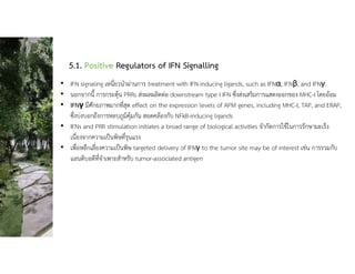 5.1. Positive Regulators of IFN Signalling
• IFN signaling เหนี่ยวนําผานการ treatment with IFN-inducing ligands, such as IFNα, IFNβ, and IFNγ.
• นอกจากนี้ การกระตุน PRRs สงผลผลิตตอ downstream type I IFN ซึ่งสงเสริมการแสดงออกของ MHC-I โดยออม
• IFNγ มีศักยภาพมากที่สุด effect on the expression levels of APM genes, including MHC-I, TAP, and ERAP,
ซึ่งบงบอกถึงการหลบภูมิคุมกัน สอดคลองกับ NFkB-inducing ligands
• IFNs and PRR stimulation initiates a broad range of biological activities จํากัดการใชในการรักษามะเร็ง
เนื่องจากความเปนพิษที่รุนแรง
• เพื่อหลีกเลี่ยงความเปนพิษ targeted delivery of IFNγ to the tumor site may be of interest เชน การรวมกับ
แอนติบอดีที่จําเพาะสําหรับ tumor-associated antigen
 