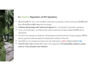 5.1. Positive Regulators of IFN Signalling
• เนื้องอกหลบหลีก NK- and T-cell mediated cytotoxicity via plasticity in MHC-I expression เปนหนึ่งในกลไก
ตานการอักเสบที่ลดประสิทธิภาพของ NK-cell therapy
• inhibitory KIR genotype with lacking HLA-ligands (the ‘missing ligand’ genotype) undergoing
• cancer immunotherapy , as inhibitory KIRs without matching HLA-ligands ไมสามารถยับยั้ง NK-cell
cytotoxicity.
• This led to the rationale of allogeneic, KIR genotype-mismatched NK-cell therapy strategies เพื่อปรับ
NK-cell cytotoxicity โดย decreasing HLA-dependent inhibition of NK-cells
• นอกจากนี้ immune checkpoint programmed cell death-ligand 1 (PD-L1) ยังถูกควบคุมโดย IFNγ
• เปนผลให IFNγ กระตุนการควบคุม MHC-I และ T-cell suppression ดังนั้น potentially creating a vicious
circle of T-cell activation and inhibition.
 